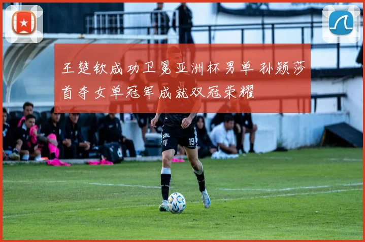 王楚钦成功卫冕亚洲杯男单 孙颖莎首夺女单冠军成就双冠荣耀