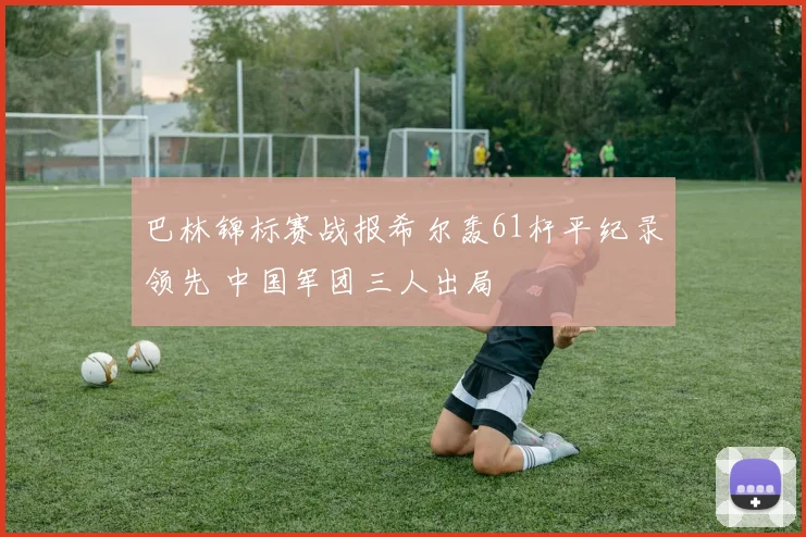 巴林锦标赛战报希尔轰61杆平纪录领先 中国军团三人出局