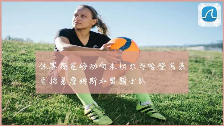 休赛期重磅动向米切尔与哈登或亲自招募詹姆斯加盟骑士队