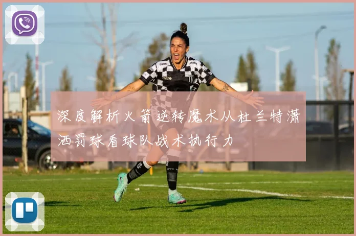 深度解析火箭逆转魔术从杜兰特潇洒罚球看球队战术执行力