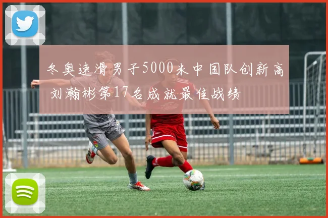 冬奥速滑男子5000米中国队创新高 刘瀚彬第17名成就最佳战绩