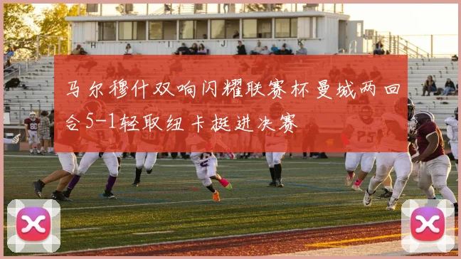 马尔穆什双响闪耀联赛杯曼城两回合5-1轻取纽卡挺进决赛