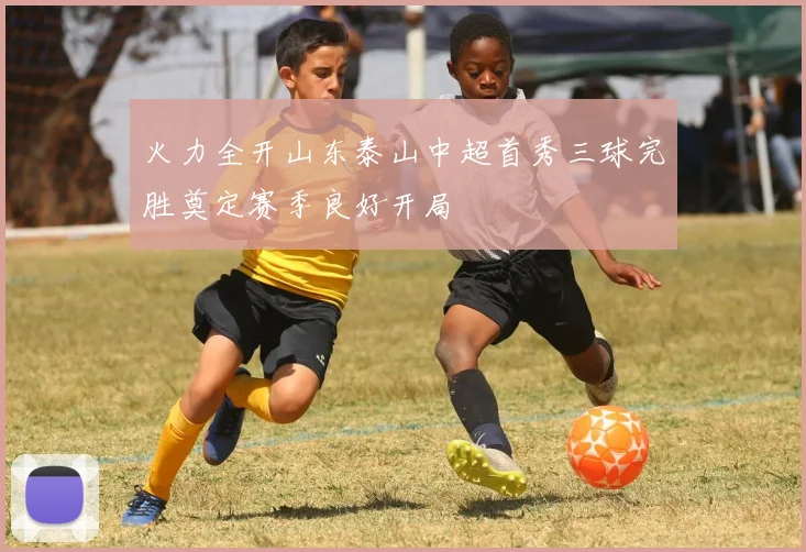 火力全开山东泰山中超首秀三球完胜奠定赛季良好开局