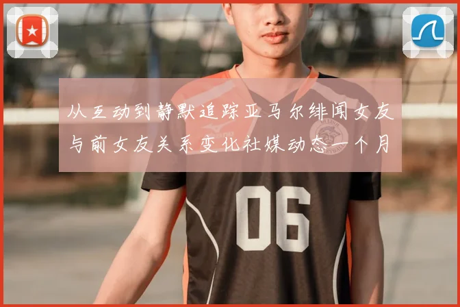 从互动到静默追踪亚马尔绯闻女友与前女友关系变化社媒动态一个月前骤停