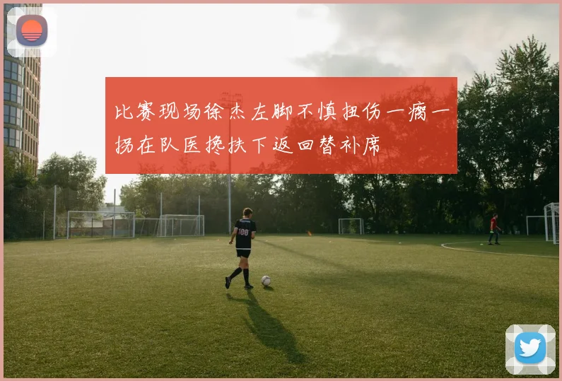 比赛现场徐杰左脚不慎扭伤一瘸一拐在队医搀扶下返回替补席