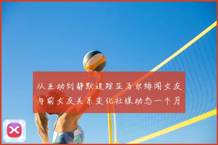 从互动到静默追踪亚马尔绯闻女友与前女友关系变化社媒动态一个月前骤停