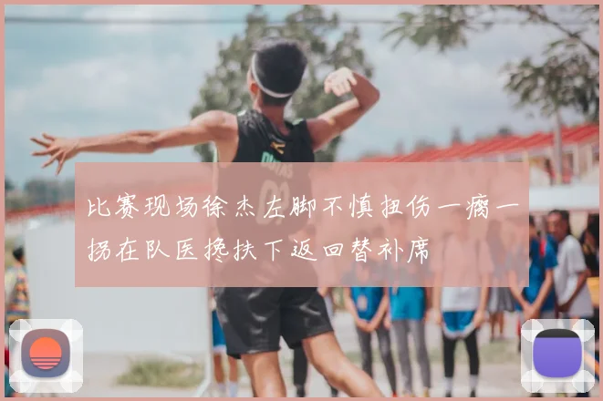 比赛现场徐杰左脚不慎扭伤一瘸一拐在队医搀扶下返回替补席