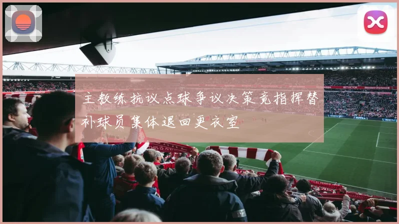 主教练抗议点球争议决策竟指挥替补球员集体退回更衣室