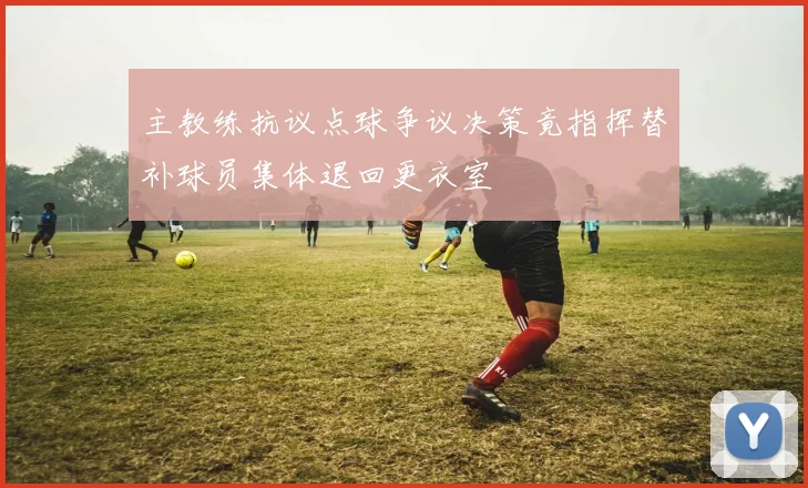 主教练抗议点球争议决策竟指挥替补球员集体退回更衣室