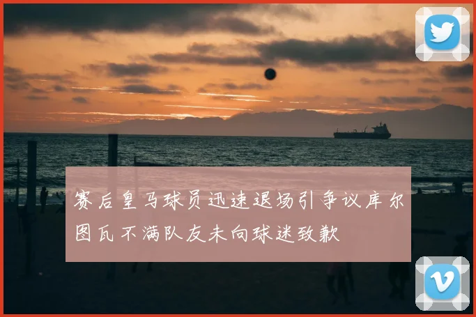 赛后皇马球员迅速退场引争议库尔图瓦不满队友未向球迷致歉