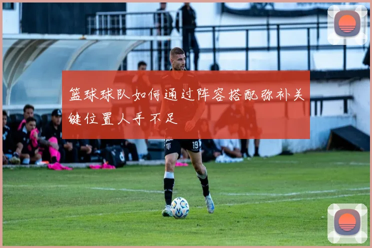 篮球球队如何通过阵容搭配弥补关键位置人手不足